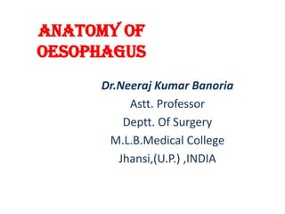 Anatomy of
Oesophagus
Dr.Neeraj Kumar Banoria
Astt. Professor
Deptt. Of Surgery
M.L.B.Medical College
Jhansi,(U.P.) ,INDIA
 