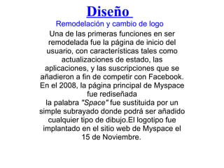 Diseño  Remodelación y cambio de logo Una de las primeras funciones en ser remodelada fue la página de inicio del usuario, con características tales como actualizaciones de estado, las aplicaciones, y las suscripciones que se añadieron a fin de competir con Facebook. En el 2008, la página principal de Myspace fue rediseñada la palabra  "Space"  fue sustituida por un simple subrayado donde podrá ser añadido cualquier tipo de dibujo.El logotipo fue implantado en el sitio web de Myspace el 15 de Noviembre.   