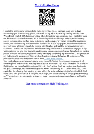My Reflective Essay
I wanted to improve my writing skills, make my writing pieces stronger, learn how to keep
readers engaged in my writing pieces, and work on my MLA formatting coming into the class.
When I took English 113, I discovered that MLA formatting was something that I needed to work
on. There were certain elements of MLA formatting that I would forget to incorporate into my
papers such as putting my last name in the right hand corner of my paper, not double spacing my
header, and remembering to not underline nor bold the title of my papers. Now that the semester
is over, I know a lot more than I did coming into this class and feel like my expectations were
exceeded. I learned not only how to implement writing techniques to keep readers engaged in my
writing pieces, but also how to avoid repetition and vague pronoun reference throughout my writing
pieces. You can notice the progression of my writing by comparing my Reflection 12 assignment to
my Reflection 16 assignment. There are fused sentences in my Reflection 12 assignment. "She
provides evidence such as research results from...show more content...
You can find comma splices and passive voice in my Reflection 6 assignment. An example of
comma splices and awkward wordings in Reflection 6 is when I say, "God created us for others so
that together we can reflect the unity and diversity that's within God, we can take gratification in
the gifts, knowledge, and understanding of the people surrounding us." I should have said, "God
created us for others so that together we can reflect the unity and diversity that's within God. God
wants us to take gratification in the gifts, knowledge, and understanding of the people surrounding
us." The sentences are now easier to interpret since I took away the comma splices as well as the
awkward
Get more content on HelpWriting.net
 