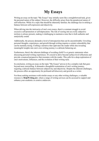 My Essays
Writing an essay on the topic "My Essays" may initially seem like a straightforward task, given
the personal nature of the subject. However, the difficulty arises from the paradoxical nature of
self-reflection. While it's a topic that should be inherently familiar, the challenge lies in striking a
balance between self-expression and objectivity.
When delving into the intricacies of one's own essays, there's a constant struggle to avoid
excessive self-promotion or self-deprecation. The risk of veering into an overly subjective
territory is always present, making it challenging to maintain a tone that is both authentic and
analytically sound.
Additionally, the process demands a level of introspection that can be uncomfortable. Unveiling
personal thoughts, experiences, and growth through writing requires a certain vulnerability that
can be mentally taxing. Crafting a narrative that captivates the reader while also revealing
meaningful insights into one's own writing journey is a delicate balancing act.
Furthermore, there's the inherent challenge of avoiding clichГ©s or generic statements when
discussing personal writing experiences. It's crucial to delve beyond surface-level reflections and
provide a nuanced perspective that resonates with the reader. This calls for a deep exploration of
one's motivations, influences, and the evolution of their writing style.
In conclusion, writing an essay on the topic "My Essays" proves to be a complex task that goes
beyond mere storytelling. It demands a thoughtful examination of one's writing journey,
requiring a delicate balance between subjectivity and objectivity. Despite the inherent challenges,
the process offers an opportunity for profound self-discovery and growth as a writer.
For those seeking assistance with similar essays or any other writing challenges, a valuable
resource is HelpWriting.net, where a range of writing services can be accessed to support and
enhance your academic or creative endeavors.
My Essays My Essays
 