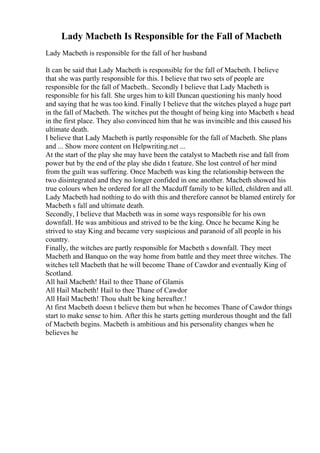 Lady Macbeth Is Responsible for the Fall of Macbeth
Lady Macbeth is responsible for the fall of her husband
It can be said that Lady Macbeth is responsible for the fall of Macbeth. I believe
that she was partly responsible for this. I believe that two sets of people are
responsible for the fall of Macbeth.. Secondly I believe that Lady Macbeth is
responsible for his fall. She urges him to kill Duncan questioning his manly hood
and saying that he was too kind. Finally I believe that the witches played a huge part
in the fall of Macbeth. The witches put the thought of being king into Macbeth s head
in the first place. They also convinced him that he was invincible and this caused his
ultimate death.
I believe that Lady Macbeth is partly responsible for the fall of Macbeth. She plans
and ... Show more content on Helpwriting.net ...
At the start of the play she may have been the catalyst to Macbeth rise and fall from
power but by the end of the play she didn t feature. She lost control of her mind
from the guilt was suffering. Once Macbeth was king the relationship between the
two disintegrated and they no longer confided in one another. Macbeth showed his
true colours when he ordered for all the Macduff family to be killed, children and all.
Lady Macbeth had nothing to do with this and therefore cannot be blamed entirely for
Macbeth s fall and ultimate death.
Secondly, I believe that Macbeth was in some ways responsible for his own
downfall. He was ambitious and strived to be the king. Once he became King he
strived to stay King and became very suspicious and paranoid of all people in his
country.
Finally, the witches are partly responsible for Macbeth s downfall. They meet
Macbeth and Banquo on the way home from battle and they meet three witches. The
witches tell Macbeth that he will become Thane of Cawdor and eventually King of
Scotland.
All hail Macbeth! Hail to thee Thane of Glamis
All Hail Macbeth! Hail to thee Thane of Cawdor
All Hail Macbeth! Thou shalt be king hereafter.!
At first Macbeth doesn t believe them but when he becomes Thane of Cawdor things
start to make sense to him. After this he starts getting murderous thought and the fall
of Macbeth begins. Macbeth is ambitious and his personality changes when he
believes he
 