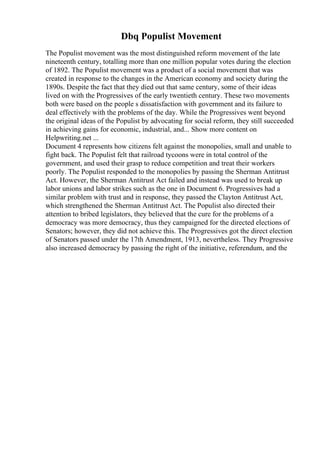 Dbq Populist Movement
The Populist movement was the most distinguished reform movement of the late
nineteenth century, totalling more than one million popular votes during the election
of 1892. The Populist movement was a product of a social movement that was
created in response to the changes in the American economy and society during the
1890s. Despite the fact that they died out that same century, some of their ideas
lived on with the Progressives of the early twentieth century. These two movements
both were based on the people s dissatisfaction with government and its failure to
deal effectively with the problems of the day. While the Progressives went beyond
the original ideas of the Populist by advocating for social reform, they still succeeded
in achieving gains for economic, industrial, and... Show more content on
Helpwriting.net ...
Document 4 represents how citizens felt against the monopolies, small and unable to
fight back. The Populist felt that railroad tycoons were in total control of the
government, and used their grasp to reduce competition and treat their workers
poorly. The Populist responded to the monopolies by passing the Sherman Antitrust
Act. However, the Sherman Antitrust Act failed and instead was used to break up
labor unions and labor strikes such as the one in Document 6. Progressives had a
similar problem with trust and in response, they passed the Clayton Antitrust Act,
which strengthened the Sherman Antitrust Act. The Populist also directed their
attention to bribed legislators, they believed that the cure for the problems of a
democracy was more democracy, thus they campaigned for the directed elections of
Senators; however, they did not achieve this. The Progressives got the direct election
of Senators passed under the 17th Amendment, 1913, nevertheless. They Progressive
also increased democracy by passing the right of the initiative, referendum, and the
 