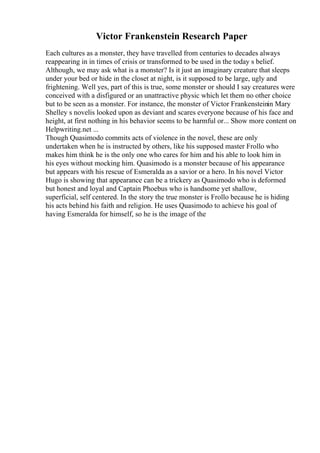 Victor Frankenstein Research Paper
Each cultures as a monster, they have travelled from centuries to decades always
reappearing in in times of crisis or transformed to be used in the today s belief.
Although, we may ask what is a monster? Is it just an imaginary creature that sleeps
under your bed or hide in the closet at night, is it supposed to be large, ugly and
frightening. Well yes, part of this is true, some monster or should I say creatures were
conceived with a disfigured or an unattractive physic which let them no other choice
but to be seen as a monster. For instance, the monster of Victor Frankensteinin Mary
Shelley s novelis looked upon as deviant and scares everyone because of his face and
height, at first nothing in his behavior seems to be harmful or... Show more content on
Helpwriting.net ...
Though Quasimodo commits acts of violence in the novel, these are only
undertaken when he is instructed by others, like his supposed master Frollo who
makes him think he is the only one who cares for him and his able to look him in
his eyes without mocking him. Quasimodo is a monster because of his appearance
but appears with his rescue of Esmeralda as a savior or a hero. In his novel Victor
Hugo is showing that appearance can be a trickery as Quasimodo who is deformed
but honest and loyal and Captain Phoebus who is handsome yet shallow,
superficial, self centered. In the story the true monster is Frollo because he is hiding
his acts behind his faith and religion. He uses Quasimodo to achieve his goal of
having Esmeralda for himself, so he is the image of the
 