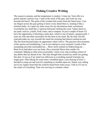 Fishing Creative Writing
The season is autumn, and the temperature is modest. I clean my 7mm rifle in a
gentle and pre cautious way. I start at the stock of the gun, and work my way
towards the barrel. The grain of the wooden butt comes from the finest trees. I run
my fingers across the gun getting to know every detail there is, treating it like a
newborn baby. As I pack my items away for my adventurous hunt, excitement
overwhelms my mind like a vigorous hurricane striking the coast. I place items in
my pack; such as, a knife, food, water, and a compass. In just a couple of hours I ll
have the opportunity of shooting a mule deer, which is one of nature s greatest gifts. I
store my rifle and other necessities for the hunt in my truck. By the time I hit the
road and make my way towards the ranch the morning had almost reached an end.
The fire from beyond makes its appearance when I arrive. The gracious first moments
of the sunrise are breathtaking. I sat in awe taking in every moment I could of this
astounding area that surrounded me.... Show more content on Helpwriting.net ...
Buck fever had taken over my body, like a terminal illness that couldn t be
contained. Making as little noise as possible, I took every step avoiding contact of
any debris that lay ahead of me. The only thought that crossed my mind was getting
this deer. It was as if my mind was oblivious to everything around it besides my
single goal. After hiking for some time I stumbled upon a vast clearing of trees. I
decided to camp out and wait for something to stumble upon me. Nature was calling
out to me, bugles from bull elk could be heard from miles away, I felt as if I was in
the center of everything. Time was moving in a manner where
 