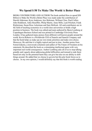 We Spend $ 50 To Make The World A Better Place
BOOK CONTRIBUTORS AND AUTHOR The book entitled How to spend $50
Billion to Make the World a Better Place was made under the contribution of
Harold Alderman, Kym Anderson, Jere Behrman, William Cline, Paul Collier,
John Hoddinott, Anke Hoeeffler, Philip Martin, Anne Mills, Lant Pritchett, Frank
Rijsberman, Susan Rose Ackerman and Sam Shillcutt. All said contributors are in
the field of teaching economics in a world class universities or holds a high
position in business. The book was edited and main authored by Bjorn Lomborg at
Copenhagen Business School and was printed in Cambridge University Press
London. It has gathered many praises from different well known people around the
world. Kevin Roberts is a Worldwide CEO of Saatchi and Saatchi Company said
that the book helps us make up our own mind, prioritize and make own choice.
Moreover, He said that it is highly topical and just in time. Another praise from
Farred Zakaria, a newsweek columnist and author of The Future of Freedom on his
statement; He described the book as a stimulating intellectual game with very
important real world consequences. Author Lomborg asks all of us to stop talking
grandly and vaguely about addressing global difficulties and instead to rank them
based not only on the potential harm they can give but also on our ability to shift
things around. He added that we choose to govern but this pity book forces us to
choose . In my own opinion, I would definitely say that this book is worth reading
 
