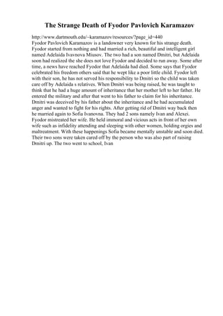 The Strange Death of Fyodor Pavlovich Karamazov
http://www.dartmouth.edu/~karamazov/resources/?page_id=440
Fyodor Pavlovich Karamazov is a landowner very known for his strange death.
Fyodor started from nothing and had married a rich, beautiful and intelligent girl
named Adelaida Ivavnova Miusov. The two had a son named Dmitri, but Adelaida
soon had realized the she does not love Fyodor and decided to run away. Some after
time, a news have reached Fyodor that Adelaida had died. Some says that Fyodor
celebrated his freedom others said that he wept like a poor little child. Fyodor left
with their son, he has not served his responsibility to Dmitri so the child was taken
care off by Adelaida s relatives. When Dmitri was being raised, he was taught to
think that he had a huge amount of inheritance that her mother left to her father. He
entered the military and after that went to his father to claim for his inheritance.
Dmitri was deceived by his father about the inheritance and he had accumulated
anger and wanted to fight for his rights. After getting rid of Dmitri way back then
he married again to Sofia Ivanovna. They had 2 sons namely Ivan and Alexei.
Fyodor mistreated her wife. He held immoral and vicious acts in front of her own
wife such as infidelity attending and sleeping with other women, holding orgies and
maltreatment. With these happenings Sofia became mentally unstable and soon died.
Their two sons were taken cared off by the person who was also part of raising
Dmitri up. The two went to school, Ivan
 
