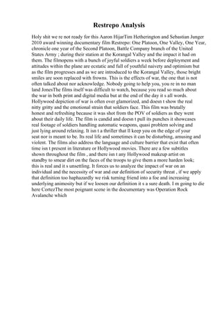 Restrepo Analysis
Holy shit we re not ready for this Aaron HijarTim Hetherington and Sebastian Junger
2010 award winning documentary film Restrepo: One Platoon, One Valley, One Year,
chronicle one year of the Second Platoon, Battle Company branch of the United
States Army ; during their station at the Korangal Valley and the impact it had on
them. The filmopens with a bunch of joyful soldiers a week before deployment and
attitudes within the plane are ecstatic and full of youthful naivety and optimism but
as the film progresses and as we are introduced to the Korangal Valley, those bright
smiles are soon replaced with frowns. This is the effects of war, the one that is not
often talked about nor acknowledge. Nobody going to help you, you re in no man
land JonesThe films itself was difficult to watch, because you read so much about
the war in both print and digital media but at the end of the day it s all words.
Hollywood depiction of war is often over glamorized, and doesn t show the real
nitty gritty and the emotional strain that soldiers face. This film was brutally
honest and refreshing because it was shot from the POV of soldiers as they went
about their daily life. The film is candid and doesn t pull its punches it showcases
real footage of soldiers handling automatic weapons, quasi problem solving and
just lying around relaxing. It isn t a thriller that ll keep you on the edge of your
seat nor is meant to be. Its real life and sometimes it can be disturbing, amusing and
violent. The films also address the language and culture barrier that exist that often
time isn t present in literature or Hollywood movies. There are a few subtitles
shown throughout the film , and there isn t any Hollywood makeup artist on
standby to smear dirt on the faces of the troops to give them a more harden look;
this is real and it s unsettling. It forces us to analyze the impact of war on an
individual and the necessity of war and our definition of security threat , if we apply
that definition too haphazardly we risk turning friend into a foe and increasing
underlying animosity but if we loosen our definition it s a sure death. I m going to die
here CortezThe most poignant scene in the documentary was Operation Rock
Avalanche which
 