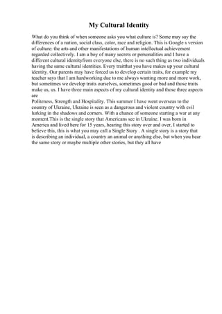 My Cultural Identity
What do you think of when someone asks you what culture is? Some may say the
differences of a nation, social class, color, race and religion. This is Google s version
of culture: the arts and other manifestations of human intellectual achievement
regarded collectively. I am a boy of many secrets or personalities and I have a
different cultural identityfrom everyone else, there is no such thing as two individuals
having the same cultural identities. Every traitthat you have makes up your cultural
identity. Our parents may have forced us to develop certain traits, for example my
teacher says that I am hardworking due to me always wanting more and more work,
but sometimes we develop traits ourselves, sometimes good or bad and those traits
make us, us. I have three main aspects of my cultural identity and those three aspects
are
Politeness, Strength and Hospitality. This summer I have went overseas to the
country of Ukraine, Ukraine is seen as a dangerous and violent country with evil
lurking in the shadows and corners. With a chance of someone starting a war at any
moment.This is the single story that Americans see in Ukraine. I was born in
America and lived here for 15 years, hearing this story over and over, I started to
believe this, this is what you may call a Single Story . A single story is a story that
is describing an individual, a country an animal or anything else, but when you hear
the same story or maybe multiple other stories, but they all have
 