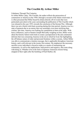 The Crucible By Arthur Miller
Unbalance Through The Centuries
In Arthur Miller s play, The Crucible, the author reflects the persecution of
communists in America in the 1950 s through a recount of the Salem witch trials. It
is often presumed that Miller based his drama directly off of events that were
particularly prevalent in the years surrounding the publication of The Crucible which
was released in the year 1953, towards the conclusion of the Korean War. Although
there was not a literal witch hunt occurring during this time period, America was in a
state of paranoia due to an enemy that was seemingly even more terrifying than
witches: this time, America was looking for communists to burn at the stake. With
heavy influences, such as Senator Joseph McCarthy weighing on him, Miller wrote
about the historic Salem witch trials to create a juxtaposition to the anti communist
delirium that was consuming America in the era in which he lived. By highlighting
the off balance nature of order and personal freedoms within a society, Arthur Miller
was able to communicate a timeless message, that is applicable throughout American
history, and is still relevant in the twenty first century. He emphasizes the necessary
sacrifice every individual is forced to make as a means of maintaining our
community, as well as the implications, both positive and negative, that come along
with doing so. Whether it be in the form of Japanese American citizens being
stripped of their rights after the bombing of Pearl Harbor, the
 