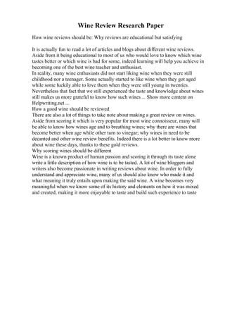 Wine Review Research Paper
How wine reviews should be: Why reviews are educational but satisfying
It is actually fun to read a lot of articles and blogs about different wine reviews.
Aside from it being educational to most of us who would love to know which wine
tastes better or which wine is bad for some, indeed learning will help you achieve in
becoming one of the best wine teacher and enthusiast.
In reality, many wine enthusiasts did not start liking wine when they were still
childhood nor a teenager. Some actually started to like wine when they got aged
while some luckily able to love them when they were still young in twenties.
Nevertheless that fact that we still experienced the taste and knowledge about wines
still makes us more grateful to know how such wines ... Show more content on
Helpwriting.net ...
How a good wine should be reviewed
There are also a lot of things to take note about making a great review on wines.
Aside from scoring it which is very popular for most wine connoisseur, many will
be able to know how wines age and to breathing wines; why there are wines that
become better when age while other turn to vinegar; why wines in need to be
decanted and other wine review benefits. Indeed there is a lot better to know more
about wine these days, thanks to these gold reviews.
Why scoring wines should be different
Wine is a known product of human passion and scoring it through its taste alone
write a little description of how wine is to be tasted. A lot of wine bloggers and
writers also become passionate in writing reviews about wine. In order to fully
understand and appreciate wine, many of us should also know who made it and
what meaning it truly entails upon making the said wine. A wine becomes very
meaningful when we know some of its history and elements on how it was mixed
and created, making it more enjoyable to taste and build such experience to taste
 