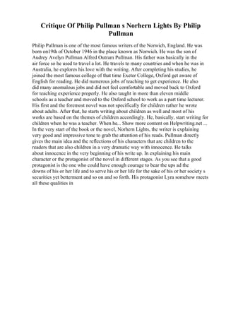 Critique Of Philip Pullman s Norhern Lights By Philip
Pullman
Philip Pullman is one of the most famous writers of the Norwich, England. He was
born on19th of October 1946 in the place known as Norwich. He was the son of
Audrey Avelyn Pullman Alfred Outram Pullman. His father was basically in the
air force so he used to travel a lot. He travels to many countries and when he was in
Australia, he explores his love with the writing. After completing his studies, he
joined the most famous college of that time Exeter College, Oxford get aware of
English for reading. He did numerous jobs of teaching to get experience. He also
did many anomalous jobs and did not feel comfortable and moved back to Oxford
for teaching experience properly. He also taught in more than eleven middle
schools as a teacher and moved to the Oxford school to work as a part time lecturer.
His first and the foremost novel was not specifically for children rather he wrote
about adults. After that, he starts writing about children as well and most of his
works are based on the themes of children accordingly. He, basically, start writing for
children when he was a teacher. When he... Show more content on Helpwriting.net ...
In the very start of the book or the novel, Norhern Lights, the writer is explaining
very good and impressive tone to grab the attention of his reads. Pullman directly
gives the main idea and the reflections of his characters that are children to the
readers that are also children in a very dramatic way with innocence. He talks
about innocence in the very beginning of his write up. In explaining his main
character or the protagonist of the novel in different stages. As you see that a good
protagonist is the one who could have enough courage to bear the ups ad the
downs of his or her life and to serve his or her life for the sake of his or her society s
securities yet betterment and so on and so forth. His protagonist Lyra somehow meets
all these qualities in
 