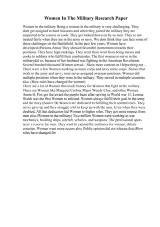 Women In The Military Research Paper
Women in the military Being a woman in the military is very challenging. They
dont get assigned to hard missions and when they joined the military they are
suspected to be a nurse or cook. They get looked down on by us men. They re not
treated fairly when they are in the army or navy. We dont think they can face some of
those challenges on the Battlefield. In the past few years, Women have
developed.(Parsons,Anna) They showed favorable momentum towards their
positions. They have high rankings. They went from went from being nurses and
cooks to soldiers who fulfill their combatroles. The first woman to serve in the
militarydid so, because of her husband was fighting in the American Revolution.
Several hundred thousand Women served... Show more content on Helpwriting.net ...
There were a few Women working as nurse corps and navy nurse corps. Nurses that
work in the army and navy, were never assigned overseas positions. Women did
multiple positions when they were in the military. They served in multiple countries
also. (How roles have changed for women)
There are a lot of Women that made history for Women that fight in the military.
There are Women like Margaret Corbin, Major Wendy Clay, and other Women.
Annie G. Fox got the award the purple heart after serving in World war 11. Loretta
Walsh was the first Women to enlisted. Women always fulfill their goal in the army
and the navy.(Source D) Women are dedicated to fulfilling their combat roles. They
never gave up and they struggle a lot to keep up with the men. Even when they were
doubted. All that dedication led Women to higher roles. They got more respect from
men also.(Women in the military) Two million Women were working as war
mechanics, building ships, aircraft, vehicles, and weapons. The professional spots
were a reserve for men. They want to expand the militaries for women, debate
counties. Women want more access also. Public opinion did not tolerate that.(How
roles have changed for
 