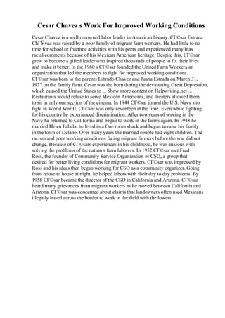 Cesar Chavez s Work For Improved Working Conditions
Cesar Chavez is a well renowned labor leader in American history. CГ©sar Estrada
ChГЎvez was raised by a poor family of migrant farm workers. He had little to no
time for school or freetime activities with his peers and experienced many bias
racial comments because of his Mexican American heritage. Despite this, CГ©sar
grew to become a gifted leader who inspired thousands of people to fix their lives
and make it better. In the 1960 s CГ©sar founded the United Farm Workers, an
organization that led the members to fight for improved working conditions.
CГ©sar was born to the parents Librado Chavez and Juana Estrada on March 31,
1927 on the family farm. Cesar was the born during the devastating Great Depression,
which caused the United States to ... Show more content on Helpwriting.net ...
Restaurants would refuse to serve Mexican Americans, and theaters allowed them
to sit in only one section of the cinema. In 1944 CГ©sar joined the U.S. Navy s to
fight in World War II, CГ©sar was only seventeen at the time. Even while fighting
for his country he experienced discrimination. After two years of serving in the
Navy he returned to California and began to work in the farms again. In 1948 he
married Helen Fabela, he lived in a One room shack and began to raise his family
in the town of Delano. Over many years the married couple had eight children. The
racism and poor working conditions facing migrant farmers before the war did not
change. Because of CГ©sars experiences in his childhood, he was anxious with
solving the problems of the nation s farm laborers. In 1952 CГ©sar met Fred
Ross, the founder of Community Service Organization or CSO, a group that
desired for better living conditions for migrant workers. CГ©sar was impressed by
Ross and his ideas then began working for CSO as a community organizer. Going
from house to house at night, he helped labors with their day to day problems. By
1958 CГ©sar became the director of the CSO in California and Arizona. CГ©sar
heard many grievances from migrant workers as he moved between California and
Arizona. CГ©sar was concerned about claims that landowners often used Mexicans
illegally bused across the border to work in the field with the lowest
 