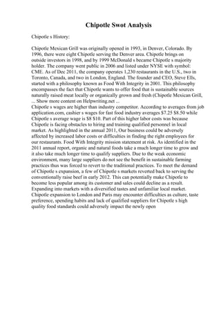 Chipotle Swot Analysis
Chipotle s History:
Chipotle Mexican Grill was originally opened in 1993, in Denver, Colorado. By
1996, there were eight Chipotle serving the Denver area. Chipotle brings on
outside investors in 1998, and by 1999 McDonald s became Chipotle s majority
holder. The company went public in 2006 and listed under NYSE with symbol:
CME. As of Dec 2011, the company operates 1,230 restaurants in the U.S., two in
Toronto, Canada, and two in London, England. The founder and CEO, Steve Ells,
started with a philosophy known as Food With Integrity in 2001. This philosophy
encompasses the fact that Chipotle wants to offer food that is sustainable sources
naturally raised meat locally or organically grown and fresh (Chipotle Mexican Grill,
... Show more content on Helpwriting.net ...
Chipotle s wages are higher than industry competitor. According to averages from job
application.com, cashier s wages for fast food industry averages $7.25 $8.50 while
Chipotle s average wage is $8 $10. Part of this higher labor costs was because
Chipotle is facing obstacles to hiring and training qualified personnel in local
market. As highlighted in the annual 2011, Our business could be adversely
affected by increased labor costs or difficulties in finding the right employees for
our restaurants. Food With Integrity mission statement at risk. As identified in the
2011 annual report, organic and natural foods take a much longer time to grow and
it also take much longer time to qualify suppliers. Due to the weak economic
environment, many large suppliers do not see the benefit in sustainable farming
practices thus was forced to revert to the traditional practices. To meet the demand
of Chipotle s expansion, a few of Chipotle s markets reverted back to serving the
conventionally raise beef in early 2012. This can potentially make Chipotle to
become less popular among its customer and sales could decline as a result.
Expanding into markets with a diversified tastes and unfamiliar local market.
Chipotle expansion to London and Paris may encounter difficulties as culture, taste
preference, spending habits and lack of qualified suppliers for Chipotle s high
quality food standards could adversely impact the newly open
 