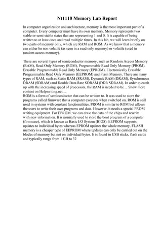 Nt1110 Memory Lab Report
In computer organization and architecture, memory is the most important part of a
computer. Every computer must have its own memory. Memory represents two
stable or semi stable states that are representing 1 and 0. It is capable of being
written to at least once and read multiple times. In this lab, we will learn briefly on
two parts of memory only, which are RAM and ROM. As we know that a memory
can either be non volatile (as seen in a read only memory) or volatile (used in
random access memory).
There are several types of semiconductor memory, such as Random Access Memory
(RAM), Read Only Memory (ROM), Programmable Read Only Memory (PROM),
Erasable Programmable Read Only Memory (EPROM), Electronically Erasable
Programmable Read Only Memory (EEPROM) and Flash Memory. There are many
types of RAM, such as Static RAM (SRAM), Dynamic RAM (DRAM), Synchronous
DRAM (SDRAM) and Double Data Rate SDRAM (DDR SDRAM). In order to catch
up with the increasing speed of processors, the RAM is needed to be ... Show more
content on Helpwriting.net ...
ROM is a form of semiconductor that can be written to. It was used to store the
programs called firmware that a computer executes when switched on. ROM is still
used in systems with constant functionalities. PROM is similar to ROM but allows
the users to write their own programs and data. However, it needs a special PROM
writing equipment. For EPROM, we can erase the data of the chips and rewrite
with new information. It is normally used to store the boot program of a computer
(firmware), which is known as Basic I/O System (BIOS). EEPROM supports
updates to individual bytes whereas EPROM updates the whole memory. FLASH
memory is a cheaper type of EEPROM where updates can only be carried out on the
blocks of memory but not on individual bytes. It is found in USB sticks, flash cards
and typically range from 1 GB to 32
 