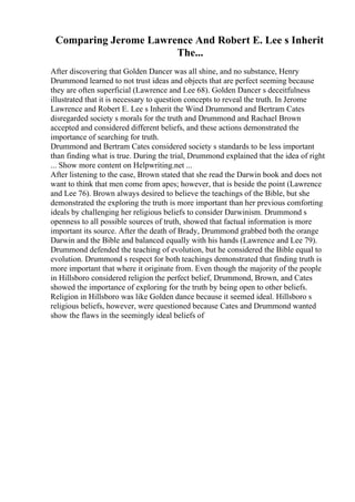 Comparing Jerome Lawrence And Robert E. Lee s Inherit
The...
After discovering that Golden Dancer was all shine, and no substance, Henry
Drummond learned to not trust ideas and objects that are perfect seeming because
they are often superficial (Lawrence and Lee 68). Golden Dancer s deceitfulness
illustrated that it is necessary to question concepts to reveal the truth. In Jerome
Lawrence and Robert E. Lee s Inherit the Wind Drummond and Bertram Cates
disregarded society s morals for the truth and Drummond and Rachael Brown
accepted and considered different beliefs, and these actions demonstrated the
importance of searching for truth.
Drummond and Bertram Cates considered society s standards to be less important
than finding what is true. During the trial, Drummond explained that the idea of right
... Show more content on Helpwriting.net ...
After listening to the case, Brown stated that she read the Darwin book and does not
want to think that men come from apes; however, that is beside the point (Lawrence
and Lee 76). Brown always desired to believe the teachings of the Bible, but she
demonstrated the exploring the truth is more important than her previous comforting
ideals by challenging her religious beliefs to consider Darwinism. Drummond s
openness to all possible sources of truth, showed that factual information is more
important its source. After the death of Brady, Drummond grabbed both the orange
Darwin and the Bible and balanced equally with his hands (Lawrence and Lee 79).
Drummond defended the teaching of evolution, but he considered the Bible equal to
evolution. Drummond s respect for both teachings demonstrated that finding truth is
more important that where it originate from. Even though the majority of the people
in Hillsboro considered religion the perfect belief, Drummond, Brown, and Cates
showed the importance of exploring for the truth by being open to other beliefs.
Religion in Hillsboro was like Golden dance because it seemed ideal. Hillsboro s
religious beliefs, however, were questioned because Cates and Drummond wanted
show the flaws in the seemingly ideal beliefs of
 