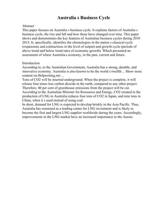 Australia s Business Cycle
Abstract
This paper focuses on Australia s business cycle. It explains factors of Australia s
business cycle, the rise and fall and how these have changed over time. This paper
shows and demonstrates the key features of Australian business cycles during 2010
2015. It, specifically, identifies the chronologies in the nation s classical cycle
(expansions and contractions in the level of output) and growth cycle (periods of
above trend and below trend rates of economic growth). Which presented an
assessment of where Australia s economy, in the past, current and future.
Introduction
According to, to the Australian Government, Australia has a strong, durable, and
innovative economy. Australia is also known to be the world s twelfth... Show more
content on Helpwriting.net ...
Tons of CO2 will be inserted underground. When the project is complete, it will
release four times less carbon dioxide in the earth, compared to any other project.
Therefore, 40 per cent of greenhouse emissions from the project will be cut.
According to the Australian Minister for Resources and Energy, CO2 created in the
production of LNG in Australia reduces four tons of CO2 in Japan, and nine tons in
China, when it s used instead of using coal.
In short, demand for LNG is expected to develop briskly in the Asia Pacific. Thus,
Australia has remained as a leading center for LNG investment and is likely to
become the first and largest LNG supplier worldwide during the years. Accordingly,
improvements in the LNG market have an increased importance to the Aussie.
 