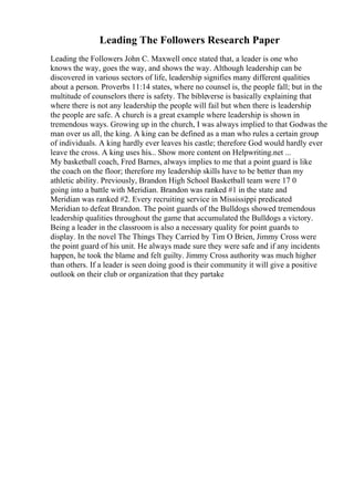Leading The Followers Research Paper
Leading the Followers John C. Maxwell once stated that, a leader is one who
knows the way, goes the way, and shows the way. Although leadership can be
discovered in various sectors of life, leadership signifies many different qualities
about a person. Proverbs 11:14 states, where no counsel is, the people fall; but in the
multitude of counselors there is safety. The bibleverse is basically explaining that
where there is not any leadership the people will fail but when there is leadership
the people are safe. A church is a great example where leadership is shown in
tremendous ways. Growing up in the church, I was always implied to that Godwas the
man over us all, the king. A king can be defined as a man who rules a certain group
of individuals. A king hardly ever leaves his castle; therefore God would hardly ever
leave the cross. A king uses his... Show more content on Helpwriting.net ...
My basketball coach, Fred Barnes, always implies to me that a point guard is like
the coach on the floor; therefore my leadership skills have to be better than my
athletic ability. Previously, Brandon High School Basketball team were 17 0
going into a battle with Meridian. Brandon was ranked #1 in the state and
Meridian was ranked #2. Every recruiting service in Mississippi predicated
Meridian to defeat Brandon. The point guards of the Bulldogs showed tremendous
leadership qualities throughout the game that accumulated the Bulldogs a victory.
Being a leader in the classroom is also a necessary quality for point guards to
display. In the novel The Things They Carried by Tim O Brien, Jimmy Cross were
the point guard of his unit. He always made sure they were safe and if any incidents
happen, he took the blame and felt guilty. Jimmy Cross authority was much higher
than others. If a leader is seen doing good is their community it will give a positive
outlook on their club or organization that they partake
 