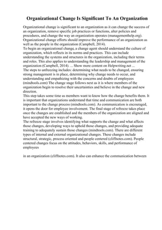 Organizational Change Is Significant To An Organization
Organizational change is significant to an organization as it can change the success of
an organization, remove specific job practices or functions, alter policies and
procedures, and change the way an organization operates (managementhelp.org).
Organizational change efforts should improve the performance of an organization as
well as the people in the organization (Campbell, 2014).
To begin an organizational change, a change agent should understand the culture of
organization, which reflects in its norms and practices. This can include
understanding the systems and structures in the organization, including their terms
and roles. This also applies to understanding the leadership and management of the
organization (Campbell, 2014). ... Show more content on Helpwriting.net ...
The steps to unfreezing includes: determining what needs to be changed, ensuring
strong management is in place, determining why change needs to occur, and
understanding and empathizing with the concerns and doubts of employees
(mindtools.com) The change stage follows next as it is where members of the
organization begin to resolve their uncertainties and believe in the change and new
direction.
This step takes some time as members want to know how the change benefits them. It
is important that organizations understand that time and communication are both
important to the change process (mindtools.com). As communication is encouraged,
it opens the door for employee involvement. The final stage of refreeze takes place
once the changes are established and the members of the organization are aligned and
have accepted the new ways of working.
The refreeze stage involves identifying what supports the change and what affects
those changes, developing ways to uphold those changes, and providing adequate
training to adequately sustain those changes (mindtools.com). There are different
types of internal and external organizational changes. These changes include
structural, strategic, process oriented and people centered (cliffnotes.com). People
centered changes focus on the attitudes, behaviors, skills, and performance of
employees
in an organization (cliffnotes.com). It also can enhance the communication between
 