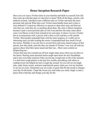 Deuce Inception Research Paper
Have you ever seen a Twitter name in your timeline and think to yourself, how did
they come up with that name or what does it mean? With all the blogs, articles, and
podcasts around, I decided to put a different spin on Twitter and share the more
personal side and ask What does your Twitter name/handle mean and is there a
story behind it? I asked my followers or anyone to share their story and find out
who they are, what they do, or anything about them. My story is Deuce Inception
because it puts a more personal spin on who I am and how the name came about
since I use Deuce on the Clock instead of my real name. It shows I m not a Twitter
bot or an anonymous troll, a person with a story to tell, and have a life outside
Twitter. Most people responded back with the same response, It s really not an
interesting story yet after reading the stories I responded back how much I loved
the stories. Whether it was one line or several lines each story shared a piece of that
person, how they think, and who they are outside of Twitter. I was way off with my
guesses about what their name meant and that was... Show more content on
Helpwriting.net ...
Tweets that may have turned you off now might make sense when you see them in
the future. Hearing some personal stories might open doors for new friendships
and it may even help someone if they are having a tough time in life at the moment.
I ve had some rough patches in the past few months and talking with others or
reading tweets has helped me turn a rough day around. So you will see me laugh,
joke, make funny tweets, and post inspirational quotes when you visit my timeline
or see me on yours. Sometimes you see a joke or quote that fits the mood or changes
your day for the better. I hope the tweets you read make you smile, laugh, or take a
pause from a bad day and change your day for the
 