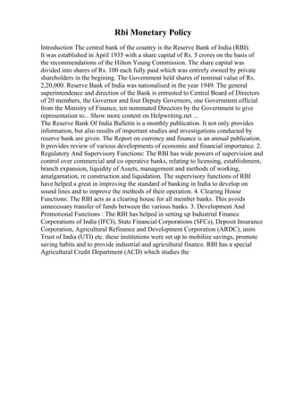 Rbi Monetary Policy
Introduction The central bank of the country is the Reserve Bank of India (RBI).
It was established in April 1935 with a share capital of Rs. 5 crores on the basis of
the recommendations of the Hilton Young Commission. The share capital was
divided into shares of Rs. 100 each fully paid which was entirely owned by private
shareholders in the begining. The Government held shares of nominal value of Rs.
2,20,000. Reserve Bank of India was nationalised in the year 1949. The general
superintendence and direction of the Bank is entrusted to Central Board of Directors
of 20 members, the Governor and four Deputy Governors, one Government official
from the Ministry of Finance, ten nominated Directors by the Government to give
representation to... Show more content on Helpwriting.net ...
The Reserve Bank Of India Bulletin is a monthly publication. It not only provides
information, but also results of important studies and investigations conducted by
reserve bank are given. The Report on currency and finance is an annual publication.
It provides review of various developments of economic and financial importance. 2.
Regulatory And Supervisory Functions: The RBI has wide powers of supervision and
control over commercial and co operative banks, relating to licensing, establishment,
branch expansion, liquidity of Assets, management and methods of working,
amalgamation, re construction and liquidation. The supervisory functions of RBI
have helped a great in improving the standard of banking in India to develop on
sound lines and to improve the methods of their operation. 4. Clearing House
Functions: The RBI acts as a clearing house for all member banks. This avoids
unnecessary transfer of funds between the various banks. 3. Development And
Promotional Functions : The RBI has helped in setting up Industrial Finance
Corporations of India (IFCI), State Financial Corporations (SFCs), Deposit Insurance
Corporation, Agricultural Refinance and Development Corporation (ARDC), units
Trust of India (UTI) etc. these institutions were set up to mobilize savings, promote
saving habits and to provide industrial and agricultural finance. RBI has a special
Agricultural Credit Department (ACD) which studies the
 
