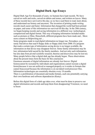 Digital Dark Age Essays
Digital Dark Age For thousands of years, we humans have kept records. We have
carved on walls and rocks, carved on tablets and stones, and written on leaves. Many
of these records have survived to this day; as we have used them to read, learn about,
and understand our history and ancestors. The invention of printing made writing
records much easier and faster. Information that changed the world had been printed
on paper, and some of this information too survived till this day. In the 20th century,
we began keeping records and saving information in a different way: technological,
computerized and digital format. This way of keeping information included media
such as pictures or films. Henceforth, different programs have been made and... Show
more content on Helpwriting.net ...
Some programs made to read digital information no longer run. Nowadays, you
rarely find drives that read 8 floppy disks or floppy disks from 2000. If a program
that reads a certain type of information saving device is no longer available, the
information on that device may disappear forever. Some family information may be
lost, information held sacred by the family members. And not only such information,
but also data from pivotal scientific research, theories and discoveries may be lost too.
Many people believe that a digital dark age has already begun. These observations
about the present times form the basis for this conclusion:
Enormous amounts of digital information are already lost forever. Digital
historycannot be recreated by individuals and organizations cannot recreate a digital
historybecause it was not archived or managed properly or it resides in formats that
cannot beaccessed because the information is on out dated word processor files.
Information technologies are essentially obsolete every 18 months.
There is a proliferation of document and media formats, each one potentially carrying
their own hardware and software dependencies (Kuny).
Before this digital form of a dark age takes over, what must be done to preserve our
digital information and records and keep them from disappearing? Foremost, we need
to boost
 
