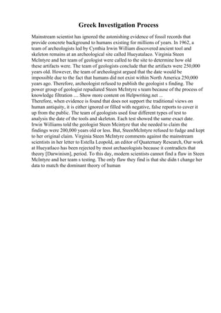 Greek Investigation Process
Mainstream scientist has ignored the astonishing evidence of fossil records that
provide concrete background to humans existing for millions of years. In 1962, a
team of archeologists led by Cynthia Irwin William discovered ancient tool and
skeleton remains at an archeological site called Hueyatalaco. Virginia Steen
McIntyre and her team of geologist were called to the site to determine how old
these artifacts were. The team of geologists conclude that the artifacts were 250,000
years old. However, the team of archeologist argued that the date would be
impossible due to the fact that humans did not exist within North America 250,000
years ago. Therefore, archeologist refused to publish the geologist s finding. The
power group of geologist repudiated Steen McIntyre s team because of the process of
knowledge filtration .... Show more content on Helpwriting.net ...
Therefore, when evidence is found that does not support the traditional views on
human antiquity, it is either ignored or filled with negative, false reports to cover it
up from the public. The team of geologists used four different types of test to
analysis the date of the tools and skeleton. Each test showed the same exact date.
Irwin Williams told the geologist Steen Mcintyre that she needed to claim the
findings were 200,000 years old or less. But, SteenMcIntyre refused to fudge and kept
to her original claim. Virginia Steen McIntyre comments against the mainstream
scientists in her letter to Estella Leopold, an editor of Quaternary Research, Our work
at Hueyatlaco has been rejected by most archaeologists because it contradicts that
theory [Darwinism], period. To this day, modern scientists cannot find a flaw in Steen
McIntyre and her team s testing. The only flaw they find is that she didn t change her
data to match the dominant theory of human
 
