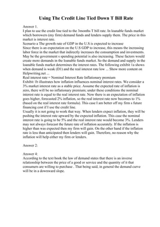 Using The Credit Line Tied Down T Bill Rate
Answer 1.
I plan to use the credit line tied to the 3months T bill rate. In loanable funds market
which borrowers (my firm) demand funds and lenders supply them. The price in this
market is interest rate.
Scenario a The growth rate of GDP in the U.S is expected to increase
Since there is an expectation on the U.S GDP to increase, this means the increasing
labor force in the market that indirectly increases the consumption and investments.
May be the government s spending potential is also increasing. These factors would
create more demands in the loanable funds market. So the demand and supply in the
loanable funds market determines the interest rates. The following exhibit 1a shows
when demand is weak (D1) and the real interest rate low ... Show more content on
Helpwriting.net ...
Real interest rate = Nominal Interest Rate Inflationary premium
Exhibit 1b illustrates how inflation influences nominal interest rates. We consider a
3% market interest rate as a stable price. Assume the expected rate of inflation is
zero, there will be no inflationary premium; under these conditions the nominal
interest rate is equal to the real interest rate. Now there is an expectation of inflation
goes higher, forecasted 2% inflation, so the real interest rate now becomes to 1%
(based on the real interest rate formula). This case I am better off my firm s future
financing cost if I use the credit line.
Usually it is not going to work that way. When lenders expect inflation, they will be
pushing the interest rate upward by the expected inflation. This case the nominal
interest rate is going to be 5% and the real interest rate would become 3%. Lenders
may not always forecast the future rate of inflation accurately. If the inflation is
higher than was expected then my firm will gain. On the other hand if the inflation
rate is less than anticipated then lenders will gain. Therefore, no reason why the
inflation will help either my firm or lenders.
Answer 2:
Answer 4:
According to the text book the law of demand states that there is an inverse
relationship between the price of a good or service and the quantity of it that
consumers are willing to purchase . That being said, in general the demand curve
will be in a downward slope.
 