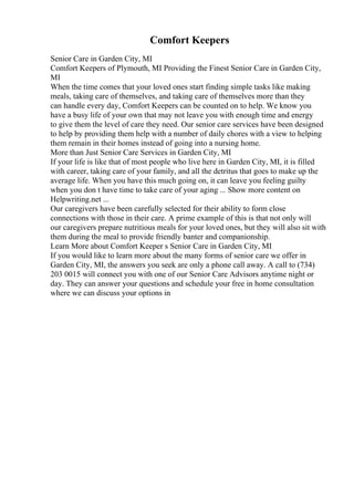 Comfort Keepers
Senior Care in Garden City, MI
Comfort Keepers of Plymouth, MI Providing the Finest Senior Care in Garden City,
MI
When the time comes that your loved ones start finding simple tasks like making
meals, taking care of themselves, and taking care of themselves more than they
can handle every day, Comfort Keepers can be counted on to help. We know you
have a busy life of your own that may not leave you with enough time and energy
to give them the level of care they need. Our senior care services have been designed
to help by providing them help with a number of daily chores with a view to helping
them remain in their homes instead of going into a nursing home.
More than Just Senior Care Services in Garden City, MI
If your life is like that of most people who live here in Garden City, MI, it is filled
with career, taking care of your family, and all the detritus that goes to make up the
average life. When you have this much going on, it can leave you feeling guilty
when you don t have time to take care of your aging ... Show more content on
Helpwriting.net ...
Our caregivers have been carefully selected for their ability to form close
connections with those in their care. A prime example of this is that not only will
our caregivers prepare nutritious meals for your loved ones, but they will also sit with
them during the meal to provide friendly banter and companionship.
Learn More about Comfort Keeper s Senior Care in Garden City, MI
If you would like to learn more about the many forms of senior care we offer in
Garden City, MI, the answers you seek are only a phone call away. A call to (734)
203 0015 will connect you with one of our Senior Care Advisors anytime night or
day. They can answer your questions and schedule your free in home consultation
where we can discuss your options in
 