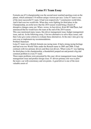 Lotus F1 Team Essay
Formula one (F1) championship was the second most watched sporting event on the
planet, which estimated 110 million unique viewers per race. Lotus F1 team is one
of the most successful F1 team. It had won respectively 7 constructors world titles.
And it had won two world title. When they were fighting for third place in the
Championship, an awful news that the 2014 season would bring a bunch of
disruptive changes came out. What s worse, its best driver, Kimi RГ¤ikkГ¶nen, had
announced that he would leave the team at the end of the 2014 season.
This case mentioned many issues, like driver management issue, budget management
issue, and etc. In the following essay, I list two alternative to solve these issues, and
then I also give some criteria to evaluate these alternatives. In the end, I also give my
own way to implement my recommendations.
Problem Statement
Lotus F1 team was a British formula one racing team. It had a strong racing heritage
and had won two World Titles under the Renault name in 2005 and 2006. It had
contracts with two primary drivers and three test drivers. When Lotus F1 was fighting
for third place in the championship, a thunderbolt jumped out and posted a big and
common problem to every F1 team.
Three major problems were presented by this case: driver management issue, budget
management issue and product design issue. F1 drivers primary role was to pilot
the team s car with consistency and win points. A good driver is one of the most
valuable assets of
 