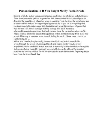 Personification In If You Forget Me By Pablo Nruda
Second of all,the author uses personification establishes the obstacles and challenges
faced in order for the speaker to get to his love.In the second stanza,uses objects to
describe the travel to get where his lover is awaiting.From the text, the impalpable ash
or the wrinkled body of the log,everything carries me to you ,as if everything that
exists,aromas,light,metals,were little boats that sail toward those isles of yours that
wait for me.This phrase conveys that the feelings that exist Romantic
relationships,contains emotions that both partner share for each other,when conflict
begins to arise animosity causes the separation within the relationship from those two
people.This may or may not leave mutual feeling for each... Show more content on
Helpwriting.net ...
within him can t be felt physically,but emotionally it can be felt towards his
lover.Through the words of , impalpable ash and carries me to you ,the word
impalpable means unable to be felt by touch or not easily comprehended,an intangible
feelings are being carried by items of logs,metal,light,etc.To add on,The speaker
explains the love he still has for his love before she even thinks about forgetting about
him.From the text, if each day
 