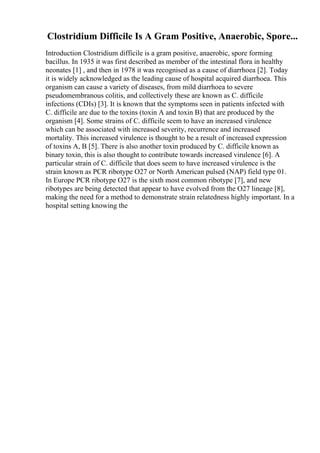 Clostridium Difficile Is A Gram Positive, Anaerobic, Spore...
Introduction Clostridium difficile is a gram positive, anaerobic, spore forming
bacillus. In 1935 it was first described as member of the intestinal flora in healthy
neonates [1] , and then in 1978 it was recognised as a cause of diarrhoea [2]. Today
it is widely acknowledged as the leading cause of hospital acquired diarrhoea. This
organism can cause a variety of diseases, from mild diarrhoea to severe
pseudomembranous colitis, and collectively these are known as C. difficile
infections (CDIs) [3]. It is known that the symptoms seen in patients infected with
C. difficile are due to the toxins (toxin A and toxin B) that are produced by the
organism [4]. Some strains of C. difficile seem to have an increased virulence
which can be associated with increased severity, recurrence and increased
mortality. This increased virulence is thought to be a result of increased expression
of toxins A, B [5]. There is also another toxin produced by C. difficile known as
binary toxin, this is also thought to contribute towards increased virulence [6]. A
particular strain of C. difficile that does seem to have increased virulence is the
strain known as PCR ribotype O27 or North American pulsed (NAP) field type 01.
In Europe PCR ribotype O27 is the sixth most common ribotype [7], and new
ribotypes are being detected that appear to have evolved from the O27 lineage [8],
making the need for a method to demonstrate strain relatedness highly important. In a
hospital setting knowing the
 