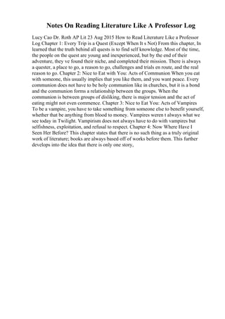 Notes On Reading Literature Like A Professor Log
Lucy Cao Dr. Roth AP Lit 23 Aug 2015 How to Read Literature Like a Professor
Log Chapter 1: Every Trip is a Quest (Except When It s Not) From this chapter, In
learned that the truth behind all quests is to find self knowledge. Most of the time,
the people on the quest are young and inexperienced, but by the end of their
adventure, they ve found their niche, and completed their mission. There is always
a quester, a place to go, a reason to go, challenges and trials en route, and the real
reason to go. Chapter 2: Nice to Eat with You: Acts of Communion When you eat
with someone, this usually implies that you like them, and you want peace. Every
communion does not have to be holy communion like in churches, but it is a bond
and the communion forms a relationship between the groups. When the
communion is between groups of disliking, there is major tension and the act of
eating might not even commence. Chapter 3: Nice to Eat You: Acts of Vampires
To be a vampire, you have to take something from someone else to benefit yourself,
whether that be anything from blood to money. Vampires weren t always what we
see today in Twilight. Vampirism does not always have to do with vampires but
selfishness, exploitation, and refusal to respect. Chapter 4: Now Where Have I
Seen Her Before? This chapter states that there is no such thing as a truly original
work of literature; books are always based off of works before them. This further
develops into the idea that there is only one story,
 
