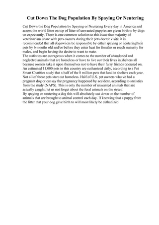 Cut Down The Dog Population By Spaying Or Neutering
Cut Down the Dog Population by Spaying or Neutering Every day in America and
across the world litter on top of litter of unwanted puppies are given birth to by dogs
un expectantly. There is one common solution to this issue that majority of
veterinarians share with pets owners during their pets doctor visits; it is
recommended that all dogowners be responsible by either spaying or neuteringtheir
pets by 6 months old and/or before they enter heat for females or reach maturity for
males, and begin having the desire to want to mate.
The statistics are outrageous when it comes to the number of abandoned and
neglected animals that are homeless or have to live out their lives in shelters all
because owners take it upon themselves not to have their furry friends operated on.
An estimated 11,000 pets in this country are euthanized daily, according to a Pet
Smart Charities study that s half of the 8 million pets that land in shelters each year.
Not all of these pets start out homeless. Half of U.S. pet owners who ve had a
pregnant dog or cat say the pregnancy happened by accident, according to statistics
from the study (NAPS). This is only the number of unwanted animals that are
actually caught; let us not forget about the feral animals on the street.
By spaying or neutering a dog this will absolutely cut down on the number of
animals that are brought to animal control each day. If knowing that a puppy from
the litter that your dog gave birth to will most likely be euthanized
 