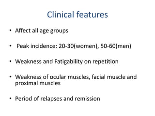 Clinical features
• Affect all age groups
• Peak incidence: 20-30(women), 50-60(men)
• Weakness and Fatigability on repetition
• Weakness of ocular muscles, facial muscle and
proximal muscles
• Period of relapses and remission
 