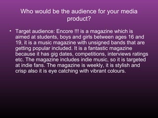 Who would be the audience for your media product? Target audience: Encore !!! is a magazine which is aimed at students, boys and girls between ages 16 and 19, it is a music magazine with unsigned bands that are getting popular included. It is a fantastic magazine because it has gig dates, competitions, interviews ratings etc. The magazine includes indie music, so it is targeted at indie fans. The magazine is weekly, it is stylish and crisp also it is eye catching with vibrant colours. 