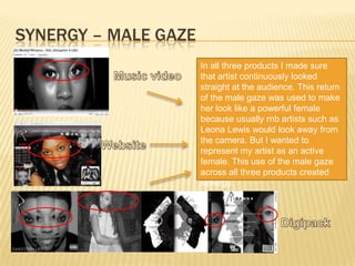 Synergy – male gazeIn all three products I made sure that artist continuously looked straight at the audience. This return of the male gaze was used to make her look like a powerful female because usually rnb artists such as Leona Lewis would look away from the camera. But I wanted to represent my artist as an active female. This use of the male gaze across all three products created synergy.Music videoWebsiteDigipack