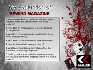 My Evaluation of… REWIND MAGAZINE. 1.   In what ways does my media product use, develop or challenge forms and conventions of real media products? 2.   How does my media product represent particular social groups? 3.  What kind of media institution would distribute my media product and why? 4.   Who would be the audience for my media product? 5.   How did I attract/address my audience? 6.   What have I learnt about technologies from the process of constructing this product? 7.   Looking back at your preliminary task, what do you feel you have learnt in the progression from it to the full product? 