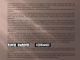  I had chosen rock music to be my genre for my magazine, so before actually starting the main task, I did
some research on a variety of different rock magazines so that I could understand the codes and
conventions of what a rock magazine should contain more clearly.
 I looked at magazines such as; KERRANG!, Classic Rock, Q AND Rock Sound for inspiration for my own
magazine.
 For my magazine front cover, contents page & double page spread, I used typical conventions that other
magazines of my genre would also contain. For example, my house style colours are black, red & white,
which from my research, I had realised these were the most common colours used in different rock
magazines.
 My masthead was also a common convention of magazines of this genre, I chose a font that would be
hard-hitting and strong, similar to the magazine KERRANG! The name size and font of the masthead is
vital to subliminally inform the targeted audience which genre it is and what to expect, and ultimately
whether it is something worth purchasing.
 I downloaded the font for my masthead from dafont.com because I did not feel that Photoshop had the
right font that could portray my magazine in the fashion that I hoped for. The name of my font is
BROKEN74
 I decided to make the name of my magazine ROCK HARDER because I think it made it clear to the
audience what genre it is and what it would be about and provide an idea of what to expect. The font is
bold edgy enough to grab the interest of teenagers and young adults. I didn’t want it to cover too much
of the page so I put the mast head that was in white font on top of a black strap that I included behind it,
which also allowed the masthead to stand out more which were also important conventions that would
allow this magazine to be recognisable by my target audience as a magazine of my chosen genre
 Also on the front cover, I added a barcode, the price, the website and a scan barcode that allows the
target audience to scan it from their mobile phone and would be redirected to the official website of the
magazine.
 The font and layout used for most other rock magazines are usually chaotic and messy, but as for some
aspects of my magazine, I preferred to keep it in an organized and orderly fashion, because the type of
genre I am trying to portray is a rock and also a slight hint of the blues and soul.
 