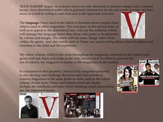  ‘ROCK HARDER’ targets an audience that is not only interested in attractive images and a colourful
layout, but a determined reader who is genuinely interested in the life and events of artists and their
music so would be willing to read more and would appreciate more text.
 The language I have used in the article is therefore more complex than
what is used in other magazines. This is to keep up the serious tone, as
well as to appeal to the determined fans, who are the audience which
will manage this language better than those who prefer to be attracted
by colours and images. The article still has some ‘slangs’ taken from
within the genre, and also words such as ‘hmm’ are used to bring about a feel of realism and
closeness to the artist and the experience.
 My colour scheme, which is the same throughout the magazine, conforms to the typical rock
genre with red, black and white as the only colours used. So when it comes to the
use of colours, my magazine is similar to the magazines on the market.
 In conclusion to this question, I feel as if my magazine achieved
to use, develop and challenge the forms and conventions of
existing magazines of the same genre as mine, such as the colour
scheme (house style). Some conventions which are similar
include; the masthead and ones which challenge usual conventions
are; the organised layout.
 