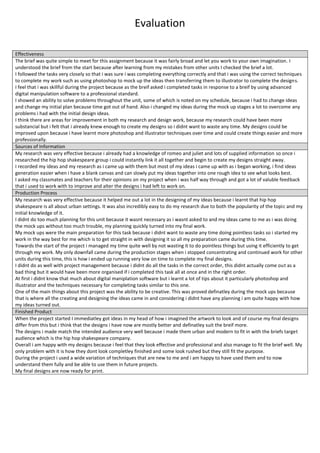 Evaluation
Effectiveness
The brief was quite simple to meet for this assignment because it was fairly broad and let you work to your own imagination. I
understood the brief from the start because after learning from my mistakes from other units I checked the brief a lot.
I followed the tasks very closely so that i was sure i was completing everything correctly and that i was using the correct techniques
to complete my work such as using photoshop to mock up the ideas then transferring them to illustrator to complete the designs.
I feel that i was skillful during the project because as the breif asked i completed tasks in response to a breif by using advanced
digital manipulation software to a professional standard.
I showed an ability to solve problems throughout the unit, some of which is noted on my schedule, because i had to change ideas
and change my initial plan because time got out of hand. Also i changed my ideas during the mock up stages a lot to overcome any
problems i had with the initial design ideas.
I think there are areas for improvement in both my research and design work, because my research could have been more
substancial but i felt that i already knew enough to create my designs so i didnt want to waste any time. My designs could be
improved upon because i have learnt more photoshop and illustrator techniques over time and could create things easier and more
professionally.
Sources of Information
My research was very effective because i already had a knowledge of romeo and juliet and lots of supplied information so once i
researched the hip hop shakespeare group i could instantly link it all together and begin to create my designs straight away.
I recorded my ideas and my research as i came up with them but most of my ideas i came up with as i began working, i find ideas
generation easier when i have a blank canvas and can slowly put my ideas together into one rough idea to see what looks best.
I asked my classmates and teachers for their opinions on my project when i was half way through and got a lot of valuble feedback
that i used to work with to improve and alter the designs i had left to work on.
Production Process
My research was very effective because it helped me out a lot in the designing of my ideas because i learnt that hip hop
shakespeare is all about urban settings. It was also incredibly easy to do my research due to both the popularity of the topic and my
initial knowledge of it.
I didnt do too much planning for this unit because it wasnt necessary as i wasnt asked to and my ideas came to me as i was doing
the mock ups without too much trouble, my planning quickly turned into my final work.
My mock ups were the main preparation for this task because i didnt want to waste any time doing pointless tasks so i started my
work in the way best for me which is to get straight in with designing it so all my preparation came during this time.
Towards the start of the project i managed my time quite well by not wasting it to do pointless things but using it efficiently to get
through my work. My only downfall came during the production stages when i stopped concentrating and continued work for other
units during this time, this is how i ended up running very low on time to complete my final designs.
I didnt do as well with project management because i didnt do all the tasks in the correct order, this didnt actually come out as a
bad thing but it would have been more organised if i completed this task all at once and in the right order.
At first i didnt know that much about digital maniplation software but i learnt a lot of tips about it particularly photoshop and
illustrator and the techniques necessary for completing tasks similar to this one.
One of the main things about this project was the ability to be creative. This was proved definatley during the mock ups because
that is where all the creating and designing the ideas came in and considering i didnt have any planning i am quite happy with how
my ideas turned out.
Finished Product
When the project started I immediatley got ideas in my head of how i imagined the artwork to look and of course my final designs
differ from this but i think that the designs i have now are mostly better and definatley suit the breif more.
The designs i made match the intended audience very well because i made them urban and modern to fit in with the briefs target
audience which is the hip hop shakespeare company.
Overall i am happy with my designs because i feel that they look effective and professional and also manage to fit the brief well. My
only problem with it is how they dont look completley finished and some look rushed but they still fit the purpose.
During the project i used a wide variation of techniques that are new to me and i am happy to have used them and to now
understand them fully and be able to use them in future projects.
My final designs are now ready for print.
 