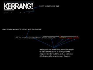 Easily recognisable logo

Gives Kerrang a chance to interact with the audience.

Having podcasts and making it easy for people
to listen on line as well as on TV gives the
magazine a wider audience as they are being
able to access Kerrang wherever they are.

 