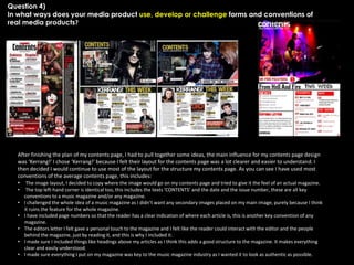Question 4)
In what ways does your media product use, develop or challenge forms and conventions of
real media products?

After finishing the plan of my contents page, I had to pull together some ideas, the main influence for my contents page design
was ‘Kerrang!’ I chose ‘Kerrang!’ because I felt their layout for the contents page was a lot clearer and easier to understand. I
then decided I would continue to use most of the layout for the structure my contents page. As you can see I have used most
conventions of the average contents page, this includes:
• The image layout, I decided to copy where the image would go on my contents page and tried to give it the feel of an actual magazine.
•
•
•
•

•
•

The top left-hand corner is identical too, this includes the texts ‘CONTENTS’ and the date and the issue number, these are all key
conventions to a music magazine and/or any magazine.
I challenged the whole idea of a music magazine as I didn’t want any secondary images placed on my main image, purely because I think
it ruins the feature for the whole magazine.
I have included page numbers so that the reader has a clear indication of where each article is, this is another key convention of any
magazine.
The editors letter I felt gave a personal touch to the magazine and I felt like the reader could interact with the editor and the people
behind the magazine, just by reading it, and this is why I included it.
I made sure I included things like headings above my articles as I think this adds a good structure to the magazine. It makes everything
clear and easily understood.
I made sure everything I put on my magazine was key to the music magazine industry as I wanted it to look as authentic as possible.

 