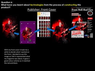 Question 6:
What have you learnt about technologies from the process of constructing this
product?

Publisher: Front Cover

With my front cover it took me a
while to decide what I wanted on
the front, I decided to use this
image as I felt it represented what
my magazine was about. It gave a
good colour scheme as it matched
the red and black.

 