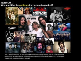QUESTION 1)
Who would be the audience for your media product?

This is my mood board, on this I included bands and TV programmes that my target audience
would enjoy. As my magazine is for metal and rock music fans I added bands such as Bring Me
The Horizon, Nirvana and Black Sabbath.

 
