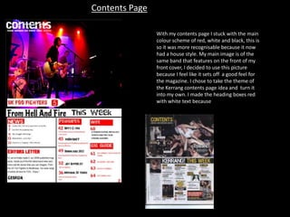 Contents Page
With my contents page I stuck with the main
colour scheme of red, white and black, this is
so it was more recognisable because it now
had a house style. My main image is of the
same band that features on the front of my
front cover, I decided to use this picture
because I feel like it sets off a good feel for
the magazine. I chose to take the theme of
the Kerrang contents page idea and turn it
into my own. I made the heading boxes red
with white text because

 