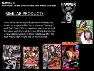 QUESTION 1)
Who would be the audience for your media product?

SIMILAR PRODUCTS
An example of similar products on the market now,
would be magazines like ‘Metal Hammer’ ‘Kerrang!’
and ‘Rock Sound’ these magazines have been around
for a very long time and therefore I think it is time for
a new updated version of these magazines. They are
sold widely both around the UK and America.

 