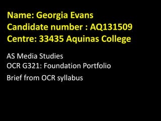 Name: Georgia Evans
Candidate number : AQ131509
Centre: 33435 Aquinas College
AS Media Studies
OCR G321: Foundation Portfolio
Brief from OCR syllabus

 