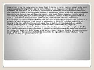I have chosen to use the media institution, Bauer. This is firstly due to the fact that they publish similar music
magazines such as Kerrang! Which I believe is an advantage as one magazine would be able to cover the
stories that the other would not be able to do. The differences between the two magazines would also mean
that Bauer would be able to reach a broader audience as my magazine focuses on the indie social group as well
as punk whereas Kerrang! does not. Bauer also publish a wide range of other magazines revolving around a
wide range of subjects, this could be an advantage as Bauer could advertise in these magazines which would
result in a much greater amount of public awareness and therefore more magazines being bought.
A disadvantage however would be the fact that both magazines share the pop punk genre. This could result in
some articles being very similar to one another as well as many of the stories that would be featured. As
Kerrang! Is the more well known magazine, it would likely be that any of the exclusive stories would be
featured in Kerrang! Due to it’s larger audience which would be a disadvantage to using Bauer.
Bauer also publishes the radio station, “Radioaire” as well as the television stations, “Kerrang!” and “Q”. This
would be an advantage as Bauer would be able to advertise my magazine on both the television stations and
the radio station. As Kerrang! And Q share a similar audience as my magazine, I believe the advertising would
be very effective as the audience will already be interested in the types of music that are featured in my
magazine, resulting in a greater amount of sales.
 