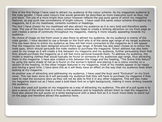 One of the first things I have used to attract my audience id the colour scheme. As my magazines audience is
the male gender, I have used colours that would generally be described as more masculine such as blue, red
and black. The use of a more bright blue colour however reflects the pop punk genre of which my magazine
features, as pop punk has connotations of bright colours. I have used this same colour scheme throughout my
magazine, be it on my masthead, contents numbers or headings.
The font I have chosen for my masthead will also attract my audience as it is very bold and therefore easily
read. The use of the blue from my colour scheme also helps to create a striking attraction on my front page as
well creates a sense of continuity throughout my magazine, making it more visually appealing towards my
audience.
My choice of image on the front cover is also there to attract my audience. As my audience is mainly of the
male gender, I have decided to use a female on the front who is of the same age range of my target audience.
This has been done to entice my audience as they will feel more connected to the magazine as it will appear
that the magazine has been designed around there age range. A female has also been choses as to entice the
male gaze, which should persuade the male readers to purchase the magazine. Direct address has also been
used on my image as it will create a link between my magazine and my audience, further persuading them that
they should purchase the magazine as it will feel more personal towards them. To address my audience, the
model is wearing clothes that would typically be found on someone of my audiences age range, thus attracting
them to the magazine. I have also created a link between the image and the heading, “The Scene Kids Return”
by using the same shade of red as is found on the woman's lipstick and placing it as a colour overlay on a
section of the heading. In the other images featured in my magazine, most of my models appear to be happy
and having a good time. I have done this as it will likely have an affect on the way that my audience feels when
looking at my magazine.
As another way of attracting and addressing my audience, I have used the buzz word “Exclusive” on my front
cover. This has been done as it will persuade my audience that they will have to purchase my magazine if they
want to read the exclusive story as they will not be able to find it in any other magazine. This will also make
my magazine stand out as I have used a bold black font on a light background, making it more striking towards
the audience.
I have also used pull quotes on my magazine as a way of attracting my audience. The aim of a pull quote is to
give a sense of the article that it is from to the audience and to hopefully attract them to read the magazine. I
have also placed the pull quote on a white background with a black font as it is much more likely to stand out
on the page and therefore attract the audience more.
 
